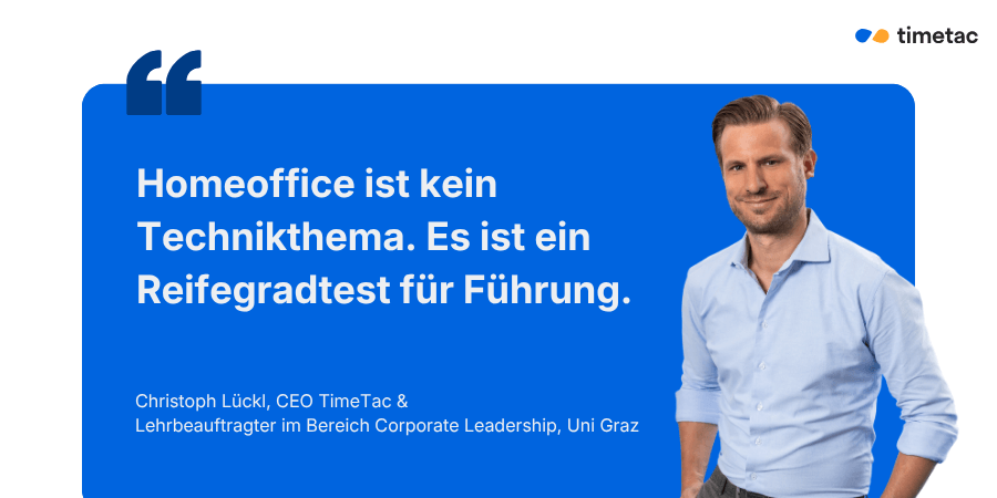  Zitat von Christoph Lückl, CEO TimeTac und Lehrbeauftragter Corporate Leadership an der Uni Graz: „Homeoffice ist kein Technikthema. Es ist ein Reifegradtest für Führung.
